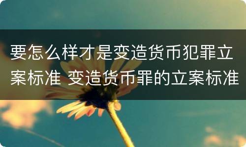 要怎么样才是变造货币犯罪立案标准 变造货币罪的立案标准