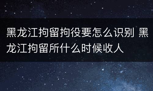 黑龙江拘留拘役要怎么识别 黑龙江拘留所什么时候收人