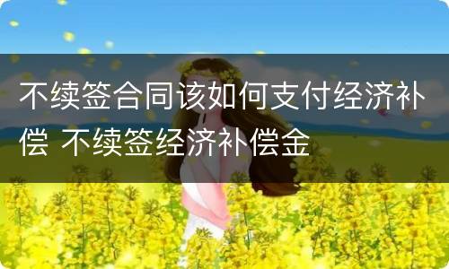 不续签合同该如何支付经济补偿 不续签经济补偿金