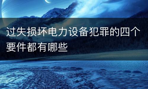 过失损坏电力设备犯罪的四个要件都有哪些