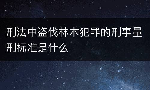 刑法中盗伐林木犯罪的刑事量刑标准是什么