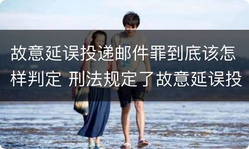 故意延误投递邮件罪到底该怎样判定 刑法规定了故意延误投递邮件罪