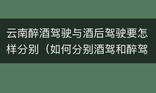云南醉酒驾驶与酒后驾驶要怎样分别（如何分别酒驾和醉驾）