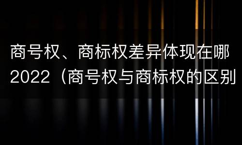 商号权、商标权差异体现在哪2022（商号权与商标权的区别）