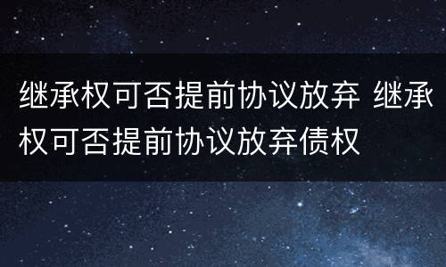 继承权可否提前协议放弃 继承权可否提前协议放弃债权
