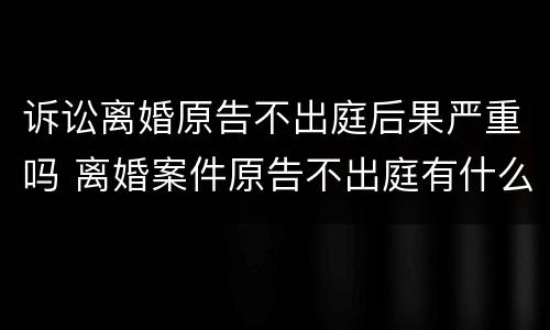 诉讼离婚原告不出庭后果严重吗 离婚案件原告不出庭有什么后果