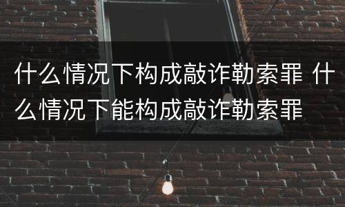 什么情况下构成敲诈勒索罪 什么情况下能构成敲诈勒索罪
