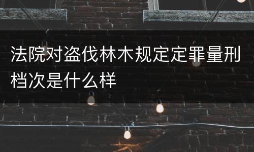 法院对盗伐林木规定定罪量刑档次是什么样