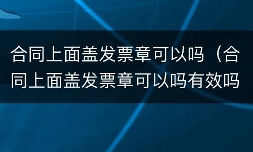 合同上面盖发票章可以吗（合同上面盖发票章可以吗有效吗）