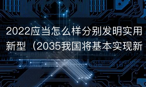 2022应当怎么样分别发明实用新型（2035我国将基本实现新型什么）