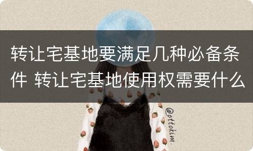 转让宅基地要满足几种必备条件 转让宅基地使用权需要什么手续