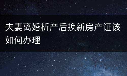 夫妻离婚析产后换新房产证该如何办理
