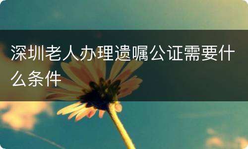 深圳老人办理遗嘱公证需要什么条件