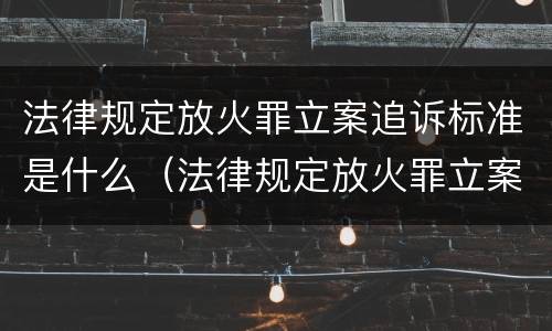 法律规定放火罪立案追诉标准是什么（法律规定放火罪立案追诉标准是什么意思）