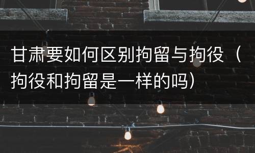 甘肃要如何区别拘留与拘役（拘役和拘留是一样的吗）