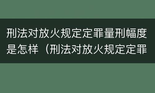 刑法对放火规定定罪量刑幅度是怎样（刑法对放火规定定罪量刑幅度是怎样定的）