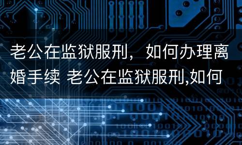 老公在监狱服刑，如何办理离婚手续 老公在监狱服刑,如何办理离婚手续