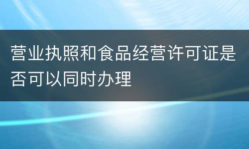 营业执照和食品经营许可证是否可以同时办理