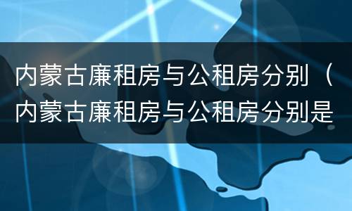 内蒙古廉租房与公租房分别（内蒙古廉租房与公租房分别是什么）