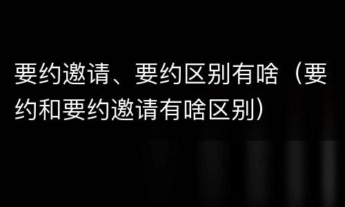 要约邀请、要约区别有啥（要约和要约邀请有啥区别）