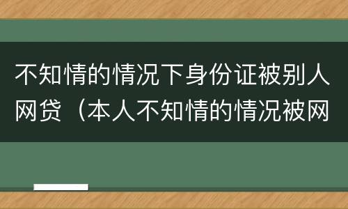 不知情的情况下身份证被别人网贷(本人不知情的情况被网络贷款)