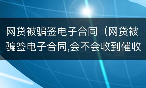 网贷被骗签电子合同（网贷被骗签电子合同,会不会收到催收电话）