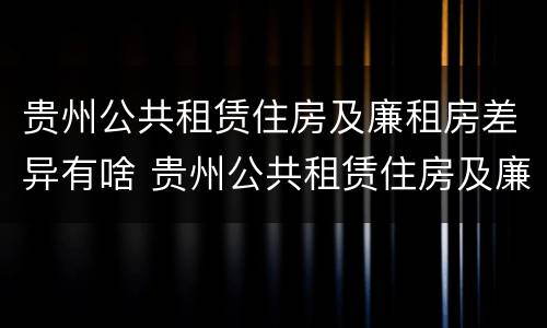 贵州公共租赁住房及廉租房差异有啥 贵州公共租赁住房及廉租房差异有啥区别