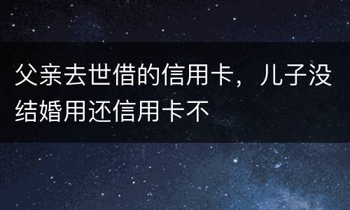 父亲去世借的信用卡，儿子没结婚用还信用卡不