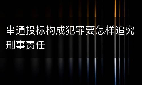 串通投标构成犯罪要怎样追究刑事责任