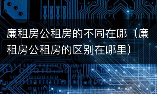 廉租房公租房的不同在哪（廉租房公租房的区别在哪里）