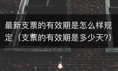 最新支票的有效期是怎么样规定（支票的有效期是多少天?）