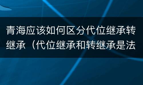 青海应该如何区分代位继承转继承（代位继承和转继承是法定继承吗）