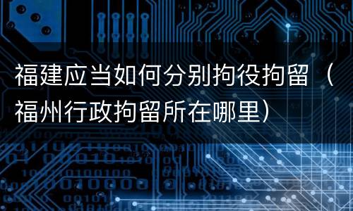 福建应当如何分别拘役拘留（福州行政拘留所在哪里）