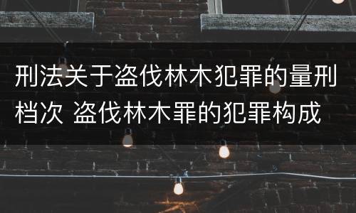 刑法关于盗伐林木犯罪的量刑档次 盗伐林木罪的犯罪构成