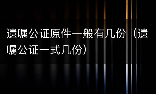 遗嘱公证原件一般有几份（遗嘱公证一式几份）