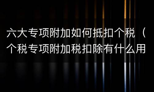 六大专项附加如何抵扣个税（个税专项附加税扣除有什么用）