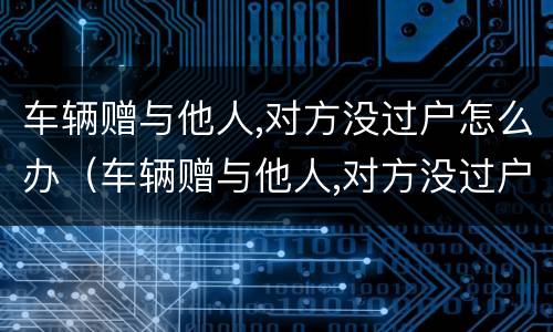 车辆赠与他人,对方没过户怎么办（车辆赠与他人,对方没过户怎么办）