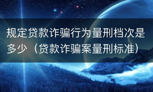 规定贷款诈骗行为量刑档次是多少（贷款诈骗案量刑标准）