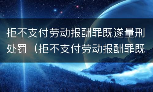 拒不支付劳动报酬罪既遂量刑处罚（拒不支付劳动报酬罪既遂量刑处罚标准）