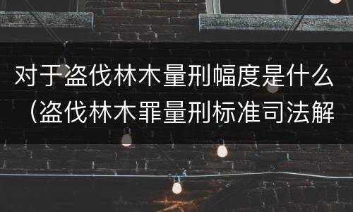 对于盗伐林木量刑幅度是什么（盗伐林木罪量刑标准司法解释）