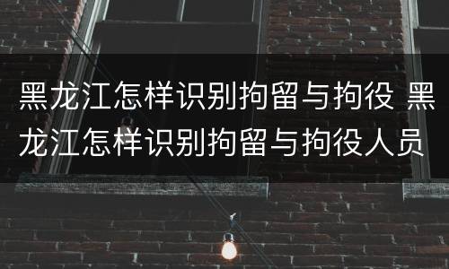 黑龙江怎样识别拘留与拘役 黑龙江怎样识别拘留与拘役人员