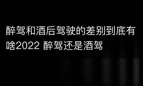 醉驾和酒后驾驶的差别到底有啥2022 醉驾还是酒驾