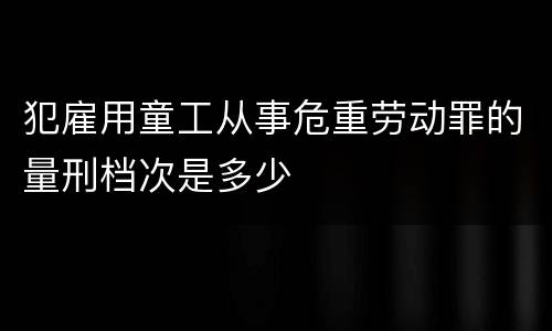 犯雇用童工从事危重劳动罪的量刑档次是多少