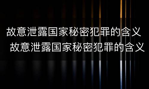 故意泄露国家秘密犯罪的含义 故意泄露国家秘密犯罪的含义是什么