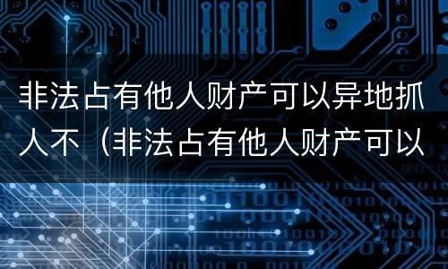 非法占有他人财产可以异地抓人不（非法占有他人财产可以异地抓人不起诉吗）