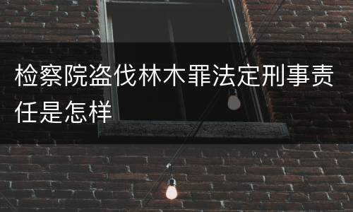 检察院盗伐林木罪法定刑事责任是怎样