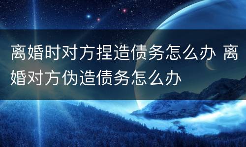 离婚时对方捏造债务怎么办 离婚对方伪造债务怎么办