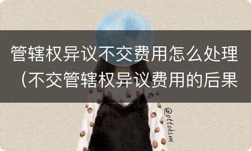 管辖权异议不交费用怎么处理（不交管辖权异议费用的后果）