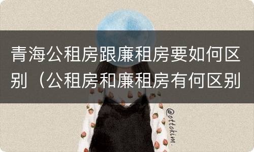 青海公租房跟廉租房要如何区别（公租房和廉租房有何区别）