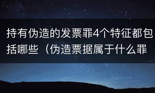 持有伪造的发票罪4个特征都包括哪些（伪造票据属于什么罪）